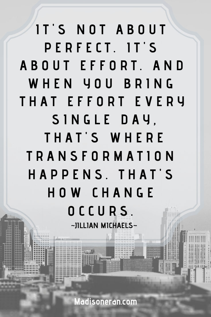 IT'S NOT ABOUT PERFECT. IT'S ABOUT EFFORT. AND WHEN YOU BRING THAT EFFORT EVERY SINGLE DAY, THAT'S WHERE TRANSFORMATION HAPPENS. THAT'S HOW CHANGE OCCURS. ~Jillian Michaels